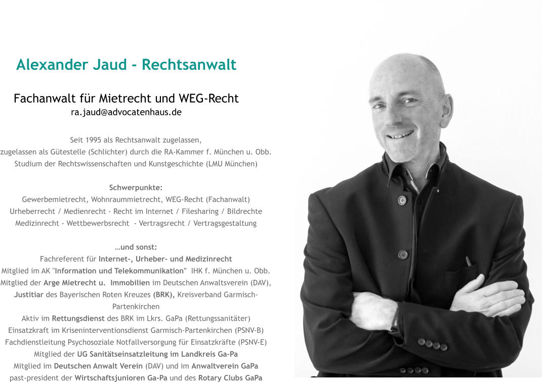 Alexander Jaud - Rechtsanwalt Fachanwalt für Mietrecht und WEG-Rechtra.jaud@advocatenhaus.de Seit 1995 als Rechtsanwalt zugelassen, zugelassen als Gütestelle (Schlichter) durch die RA-Kammer f. München u. Obb. Studium der Rechtswissenschaften und Kunstgeschichte (LMU München)  Schwerpunkte: Gewerbemietrecht, Wohnraummietrecht, WEG-Recht (Fachanwalt) Urheberrecht / Medienrecht - Recht im Internet / Filesharing / Bildrechte Medizinrecht - Wettbewerbsrecht  - Vertragsrecht / Vertragsgestaltung  …und sonst: Fachreferent für Internet-, Urheber- und Medizinrecht  Mitglied im AK "Information und Telekommunikation"  IHK f. München u. Obb. Mitglied der Arge Mietrecht u.  Immobilien im Deutschen Anwaltsverein (DAV),  Justitiar des Bayerischen Roten Kreuzes (BRK), Kreisverband Garmisch-Partenkirchen Aktiv im Rettungsdienst des BRK im Lkrs. GaPa (Rettungssanitäter)Einsatzkraft im Kriseninterventionsdienst Garmisch-Partenkirchen (PSNV-B)Fachdienstleitung Psychosoziale Notfallversorgung für Einsatzkräfte (PSNV-E) Mitglied der UG Sanitätseinsatzleitung im Landkreis Ga-PaMitglied im Deutschen Anwalt Verein (DAV) und im Anwaltverein GaPa past-president der Wirtschaftsjunioren Ga-Pa und des Rotary Clubs GaPa